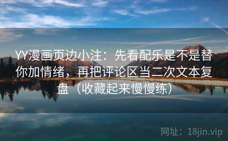 YY漫画页边小注：先看配乐是不是替你加情绪，再把评论区当二次文本复盘（收藏起来慢慢练）