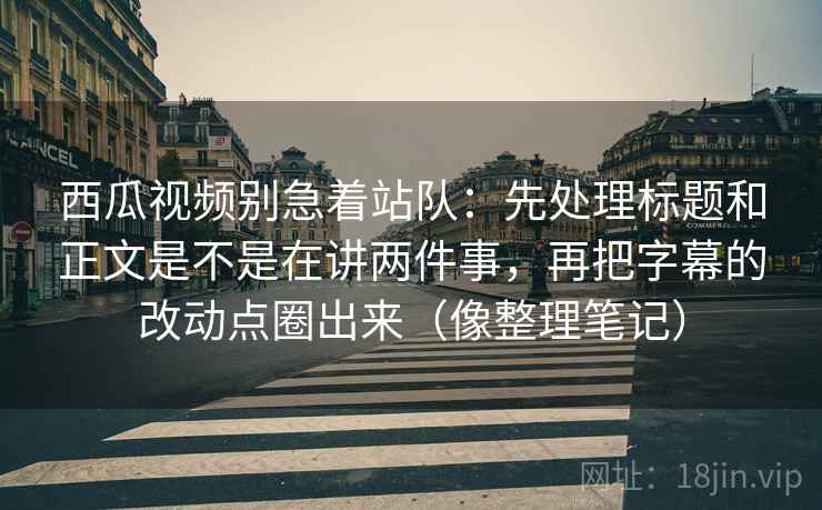 西瓜视频别急着站队：先处理标题和正文是不是在讲两件事，再把字幕的改动点圈出来（像整理笔记）