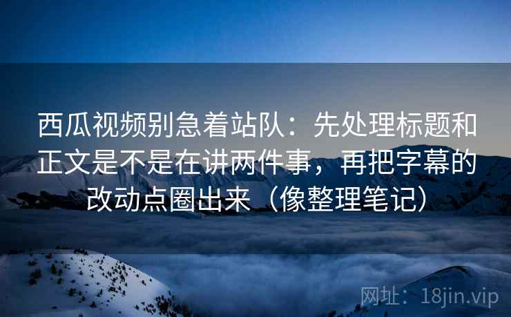 西瓜视频别急着站队：先处理标题和正文是不是在讲两件事，再把字幕的改动点圈出来（像整理笔记）