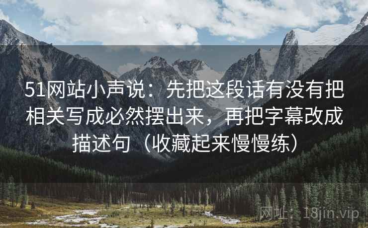 51网站小声说：先把这段话有没有把相关写成必然摆出来，再把字幕改成描述句（收藏起来慢慢练）