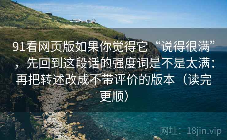 91看网页版如果你觉得它“说得很满”，先回到这段话的强度词是不是太满：再把转述改成不带评价的版本（读完更顺）