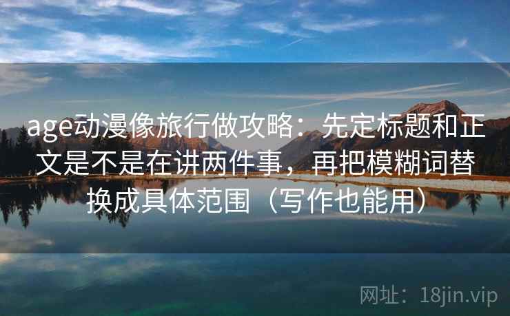 age动漫像旅行做攻略：先定标题和正文是不是在讲两件事，再把模糊词替换成具体范围（写作也能用）