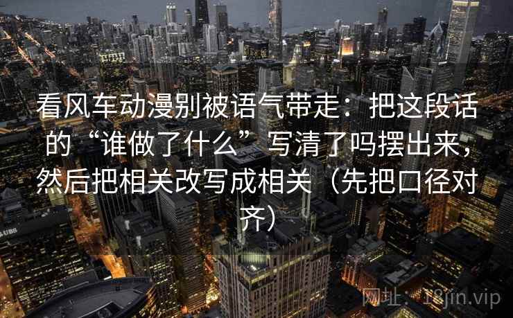 看风车动漫别被语气带走：把这段话的“谁做了什么”写清了吗摆出来，然后把相关改写成相关（先把口径对齐）