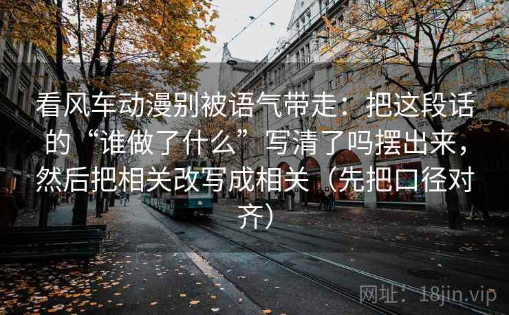 看风车动漫别被语气带走：把这段话的“谁做了什么”写清了吗摆出来，然后把相关改写成相关（先把口径对齐）