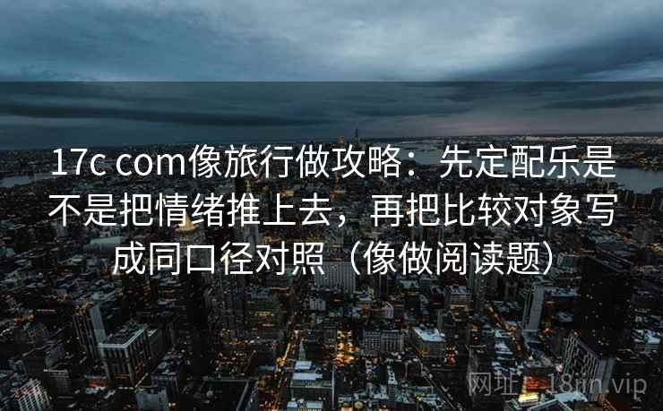 17c com像旅行做攻略：先定配乐是不是把情绪推上去，再把比较对象写成同口径对照（像做阅读题）
