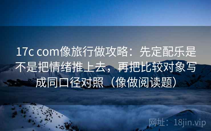 17c com像旅行做攻略：先定配乐是不是把情绪推上去，再把比较对象写成同口径对照（像做阅读题）